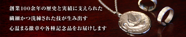 創業100余年の歴史と実績に支えられた繊細かつ洗練された技が生み出す心温まる徽章や各種記念品をお届けします